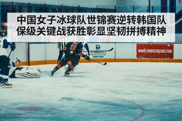 中国女子冰球队世锦赛逆转韩国队保级关键战获胜彰显坚韧拼搏精神