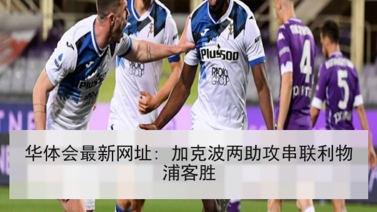 华体会最新网址: 加克波两助攻串联利物浦客胜 华体会最新网址: 加克波两助攻串联利物浦客胜